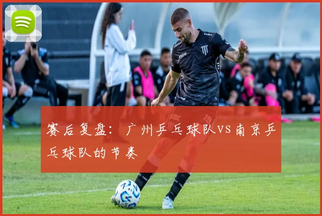 赛后复盘：广州乒乓球队vs南京乒乓球队的节奏