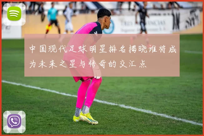 中国现代足球明星排名揭晓谁将成为未来之星与传奇的交汇点