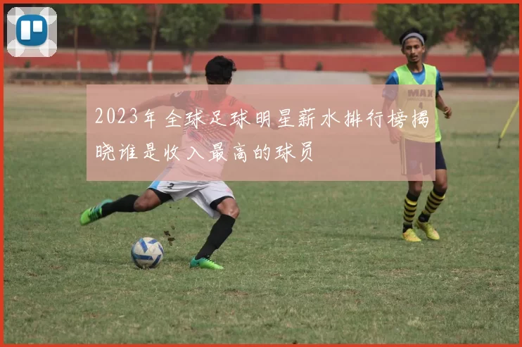 2023年全球足球明星薪水排行榜揭晓谁是收入最高的球员