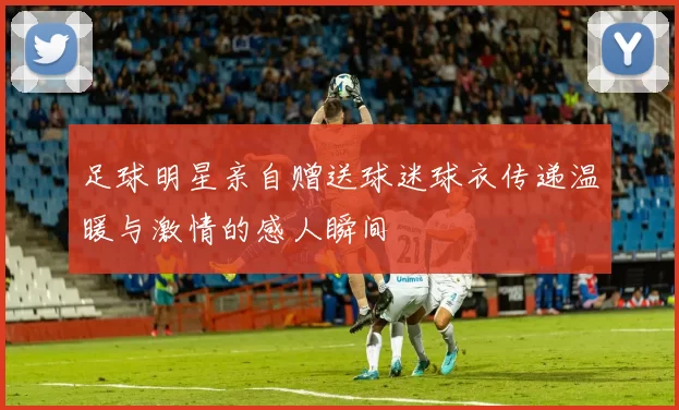 足球明星亲自赠送球迷球衣传递温暖与激情的感人瞬间