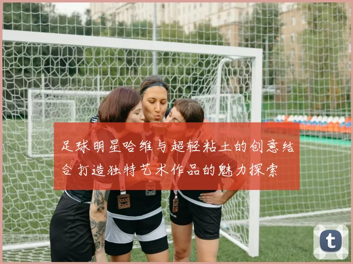 足球明星哈维与超轻粘土的创意结合打造独特艺术作品的魅力探索
