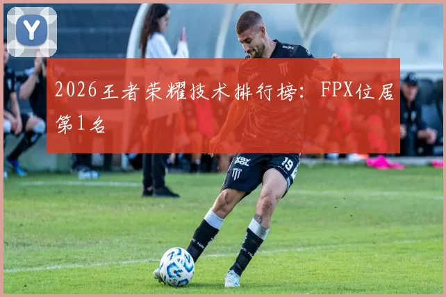 2026王者荣耀技术排行榜：FPX位居第1名
