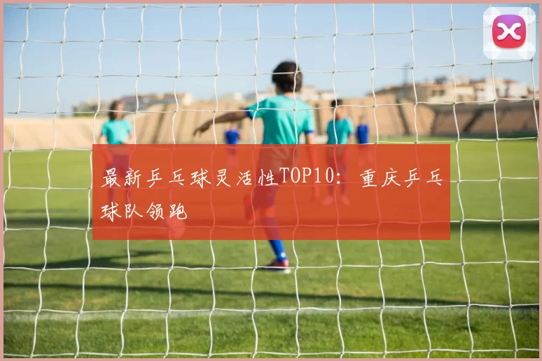 最新乒乓球灵活性TOP10：重庆乒乓球队领跑