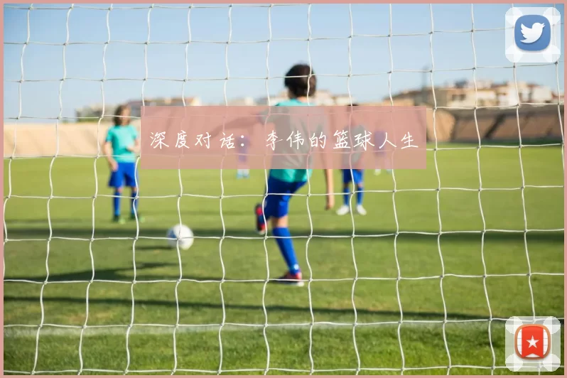深度对话：李伟的篮球人生