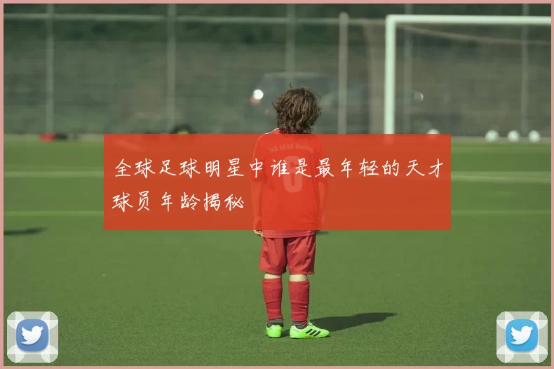 全球足球明星中谁是最年轻的天才球员年龄揭秘